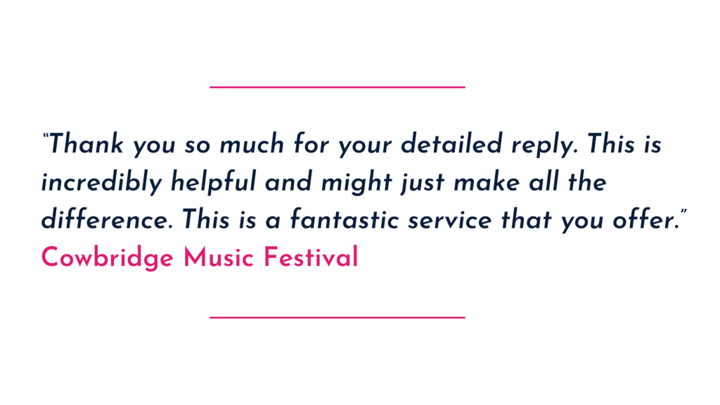 “Thank you so much for your detailed reply. This is incredibly helpful and might just make all the difference. This is a fantastic service that you offer.” 
Cowbridge Music Festival